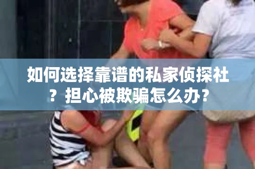 如何选择靠谱的私家侦探社？担心被欺骗怎么办？