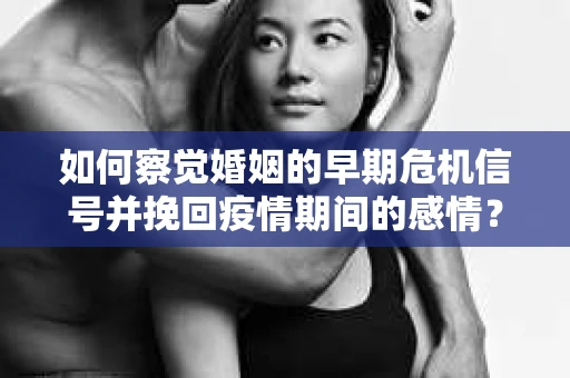 如何察觉婚姻的早期危机信号并挽回疫情期间的感情？