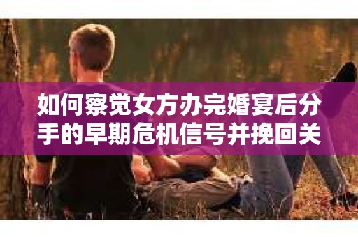 如何察觉女方办完婚宴后分手的早期危机信号并挽回关系？