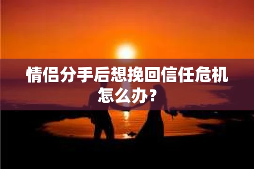 情侣分手后想挽回信任危机怎么办？