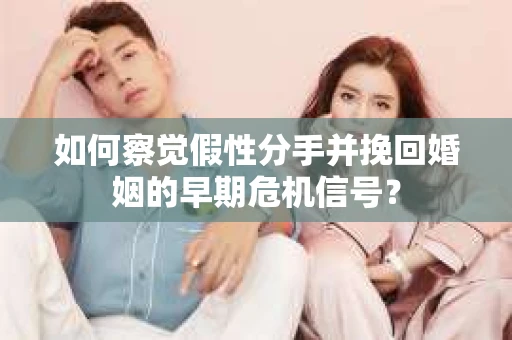 如何察觉假性分手并挽回婚姻的早期危机信号？
