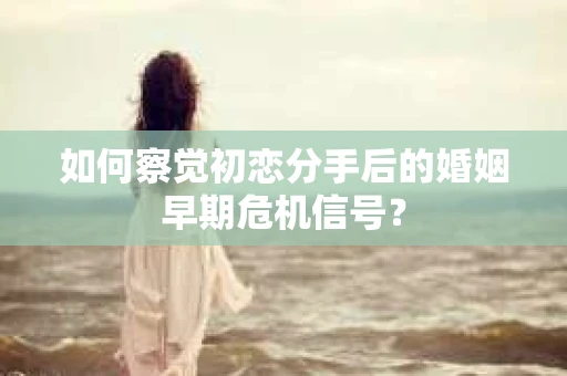 如何察觉初恋分手后的婚姻早期危机信号？