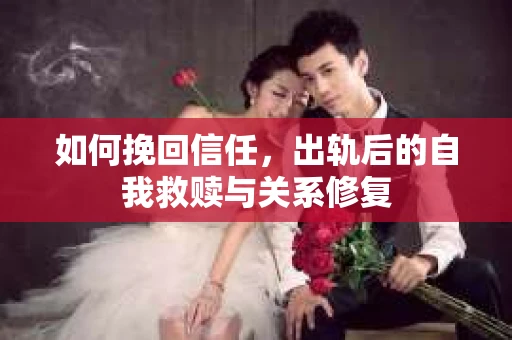 如何挽回信任，出轨后的自我救赎与关系修复