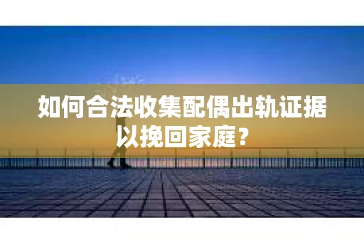 如何合法收集配偶出轨证据以挽回家庭？
