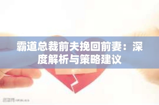 霸道总裁前夫挽回前妻:深度解析与策略建议 霸道总裁前夫挽回前妻:深度解析与策略建议