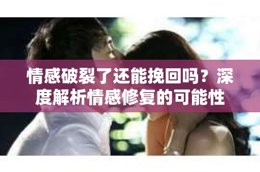 情感破裂了还能挽回吗？深度解析情感修复的可能性