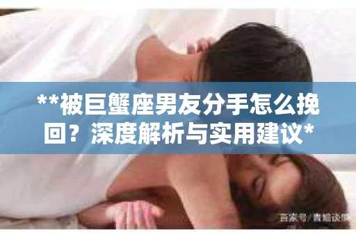 **被巨蟹座男友分手怎么挽回？深度解析与实用建议**