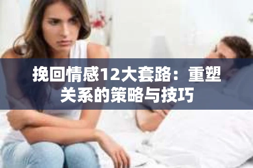 挽回情感12大套路：重塑关系的策略与技巧