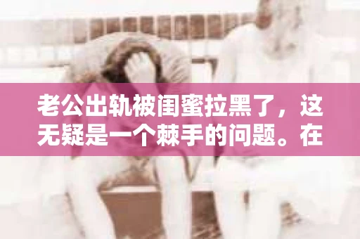老公出轨被闺蜜拉黑了，这无疑是一个棘手的问题。在这个问题上，我想要和大家分享一下我的看法和经历，希望能给大家带来一些启示。