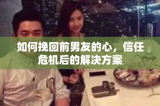 如何挽回前男友的心，信任危机后的解决方案