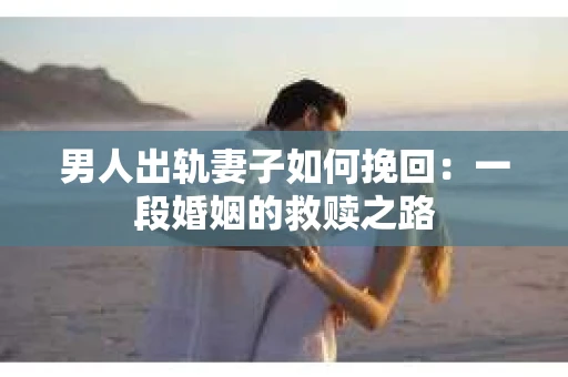 男人出轨妻子如何挽回：一段婚姻的救赎之路