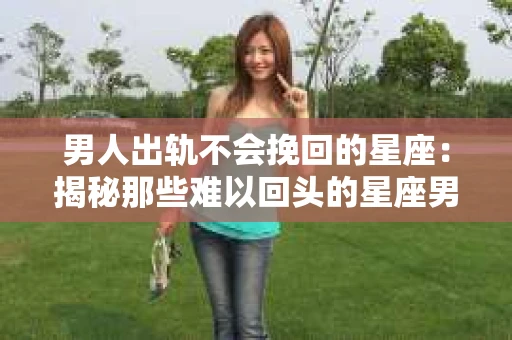 男人出轨不会挽回的星座：揭秘那些难以回头的星座男