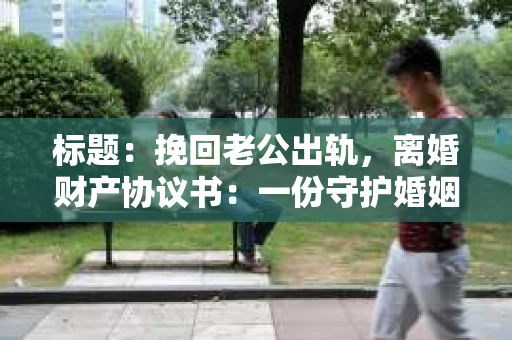 标题：挽回老公出轨，离婚财产协议书：一份守护婚姻与财产的明智选择