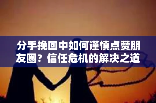 分手挽回中如何谨慎点赞朋友圈?信任危机的解决之道 分手挽回中如何谨慎点赞朋友圈?信任危机的解决之道