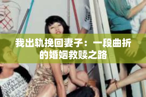 我出轨挽回妻子：一段曲折的婚姻救赎之路