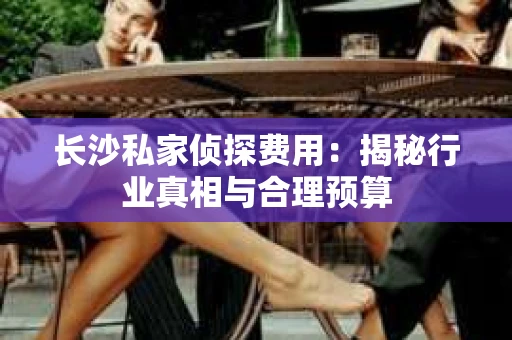 长沙私家侦探费用：揭秘行业真相与合理预算