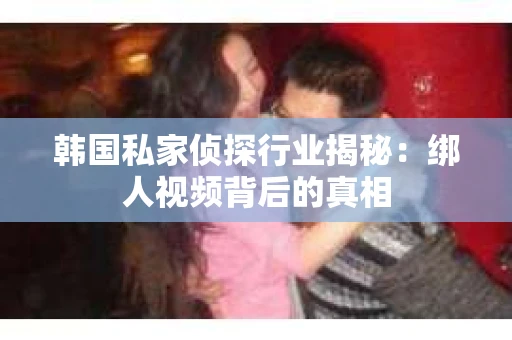 韩国私家侦探行业揭秘:绑人视频背后的真相 韩国私家侦探行业揭秘:绑人视频背后的真相
