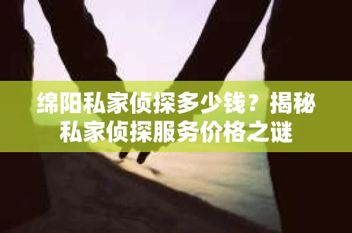 绵阳私家侦探多少钱？揭秘私家侦探服务价格之谜