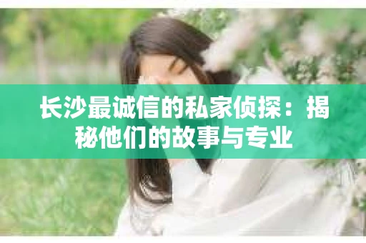 长沙最诚信的私家侦探：揭秘他们的故事与专业