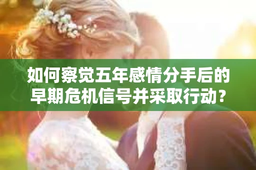 如何察觉五年感情分手后的早期危机信号并采取行动？