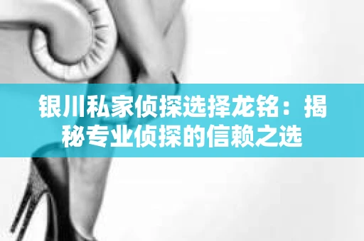 银川私家侦探选择龙铭：揭秘专业侦探的信赖之选