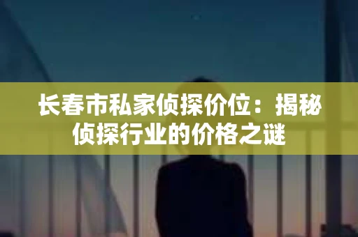 长春市私家侦探价位：揭秘侦探行业的价格之谜