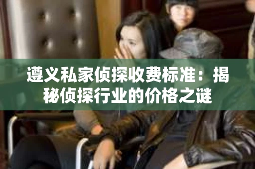 遵义私家侦探收费标准：揭秘侦探行业的价格之谜