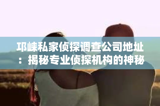 邛崃私家侦探调查公司地址：揭秘专业侦探机构的神秘面纱
