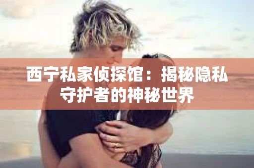 西宁私家侦探馆：揭秘隐私守护者的神秘世界