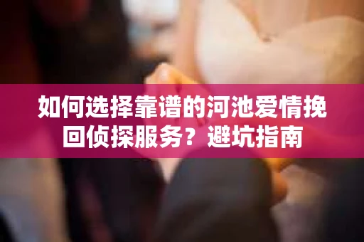 如何选择靠谱的河池爱情挽回侦探服务？避坑指南