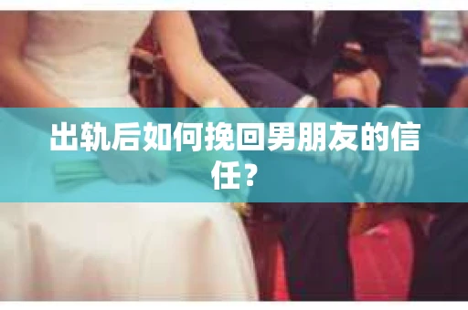 出轨后如何挽回男朋友的信任？
