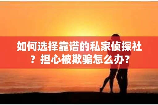 如何选择靠谱的私家侦探社？担心被欺骗怎么办？