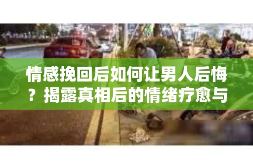 情感挽回后如何让男人后悔?揭露真相后的情绪疗愈与人生决策 情感挽回后如何让男人后悔?揭露真相后的情绪疗愈与人生决策