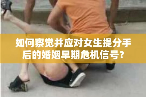 如何察觉并应对女生提分手后的婚姻早期危机信号？