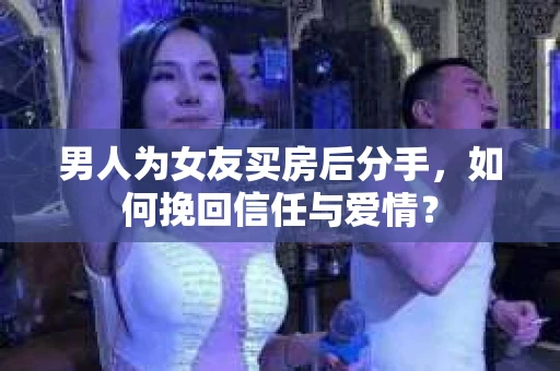 男人为女友买房后分手，如何挽回信任与爱情？