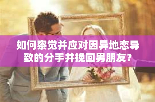 如何察觉并应对因异地恋导致的分手并挽回男朋友？
