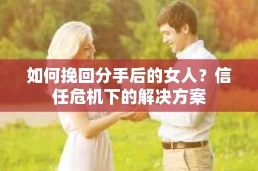 如何挽回分手后的女人?信任危机下的解决方案 如何挽回分手后的女人?信任危机下的解决方案