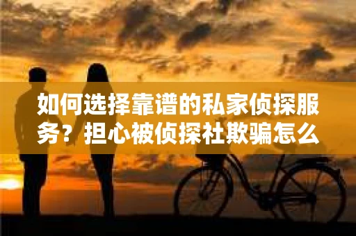 如何选择靠谱的私家侦探服务？担心被侦探社欺骗怎么办？