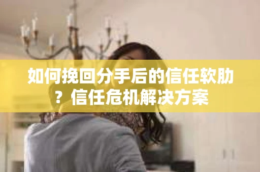如何挽回分手后的信任软肋？信任危机解决方案