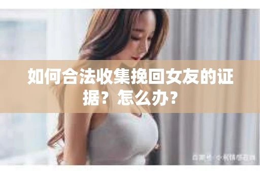 如何合法收集挽回女友的证据？怎么办？