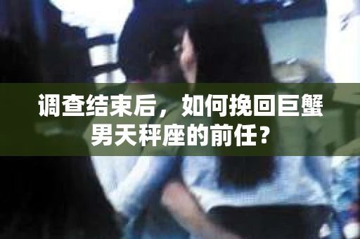 调查结束后,如何挽回巨蟹男天秤座的前任? 调查结束后,如何挽回巨蟹男天秤座的前任?