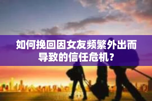 如何挽回因女友频繁外出而导致的信任危机？