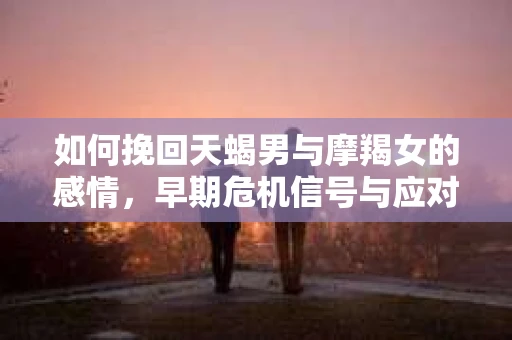 如何挽回天蝎男与摩羯女的感情,早期危机信号与应对策略 如何挽回天蝎男与摩羯女的感情,早期危机信号与应对策略