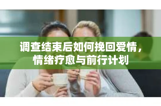 调查结束后如何挽回爱情，情绪疗愈与前行计划