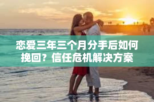 恋爱三年三个月分手后如何挽回？信任危机解决方案