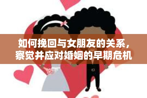 如何挽回与女朋友的关系,察觉并应对婚姻的早期危机信号 如何挽回与女朋友的关系,察觉并应对婚姻的早期危机信号
