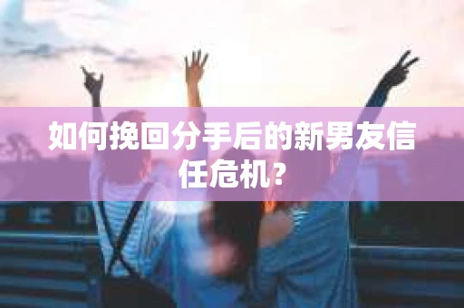 如何挽回分手后的新男友信任危机？