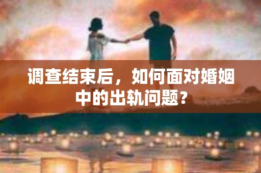 调查结束后,如何面对婚姻中的出轨问题? 调查结束后,如何面对婚姻中的出轨问题?