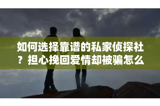 如何选择靠谱的私家侦探社?担心挽回爱情却被骗怎么办? 如何选择靠谱的私家侦探社?担心挽回爱情却被骗怎么办?