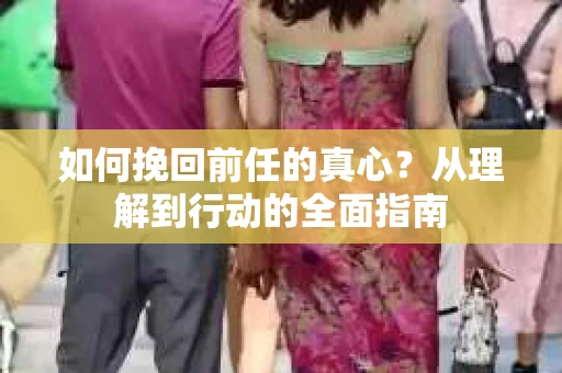 如何挽回前任的真心？从理解到行动的全面指南